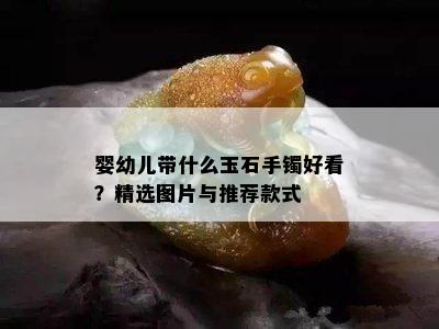 婴幼儿带什么玉石手镯好看？精选图片与推荐款式