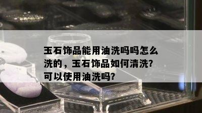 玉石饰品能用油洗吗吗怎么洗的，玉石饰品如何清洗？可以使用油洗吗？