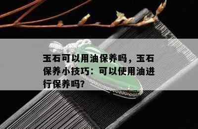 玉石可以用油保养吗，玉石保养小技巧：可以使用油进行保养吗？