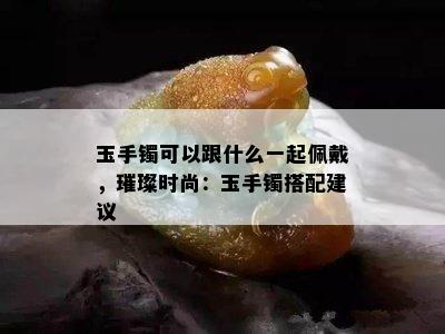 玉手镯可以跟什么一起佩戴，璀璨时尚：玉手镯搭配建议