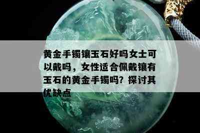 黄金手镯镶玉石好吗女士可以戴吗，女性适合佩戴镶有玉石的黄金手镯吗？探讨其优缺点