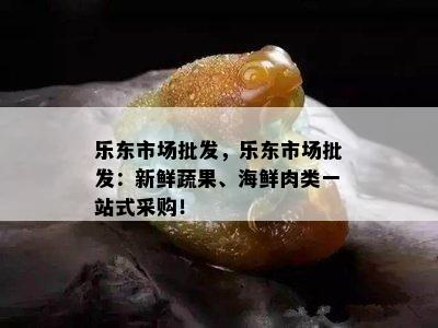 乐东市场批发，乐东市场批发：新鲜蔬果、海鲜肉类一站式采购！