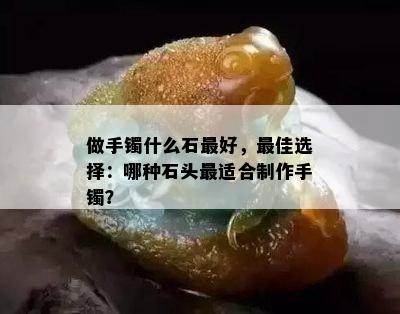 做手镯什么石更好，更佳选择：哪种石头最适合制作手镯？