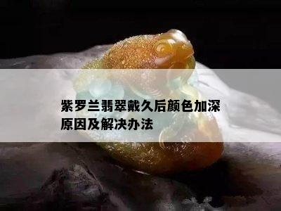 紫罗兰翡翠戴久后颜色加深原因及解决办法