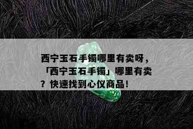 西宁玉石手镯哪里有卖呀，「西宁玉石手镯」哪里有卖？快速找到心仪商品！