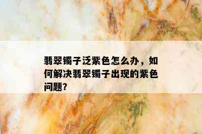 翡翠镯子泛紫色怎么办，如何解决翡翠镯子出现的紫色问题？