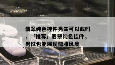 翡翠纯色挂件男生可以戴吗，「推荐」翡翠纯色挂件，男性也能展现儒雅风度