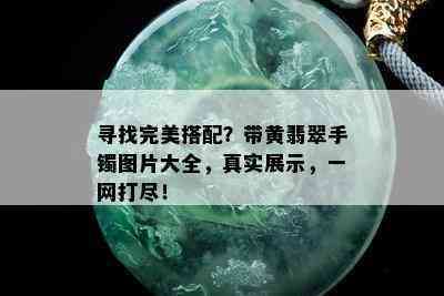 寻找完美搭配？带黄翡翠手镯图片大全，真实展示，一网打尽！