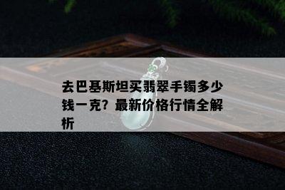 去巴基斯坦买翡翠手镯多少钱一克？最新价格行情全解析