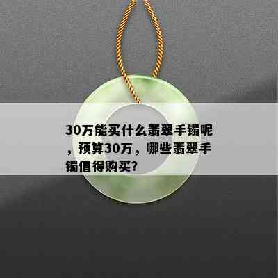 30万能买什么翡翠手镯呢，预算30万，哪些翡翠手镯值得购买？