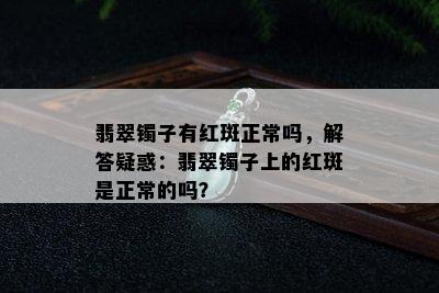 翡翠镯子有红斑正常吗，解答疑惑：翡翠镯子上的红斑是正常的吗？