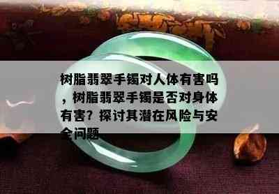 树脂翡翠手镯对人体有害吗，树脂翡翠手镯是否对身体有害？探讨其潜在风险与安全问题