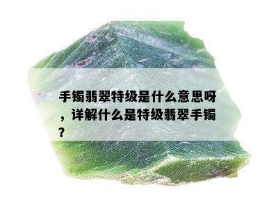 手镯翡翠特级是什么意思呀，详解什么是特级翡翠手镯？