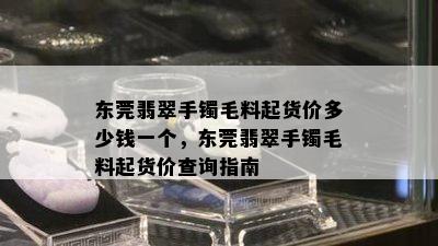 东莞翡翠手镯毛料起货价多少钱一个，东莞翡翠手镯毛料起货价查询指南