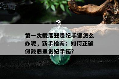 之一次戴翡翠贵妃手镯怎么办呢，新手指南：如何正确佩戴翡翠贵妃手镯？