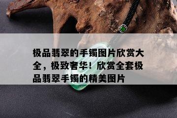 极品翡翠的手镯图片欣赏大全，极致奢华！欣赏全套极品翡翠手镯的精美图片