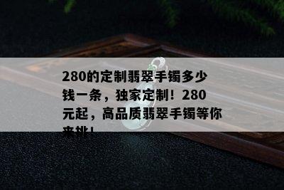 280的定制翡翠手镯多少钱一条，独家定制！280元起，高品质翡翠手镯等你来挑！