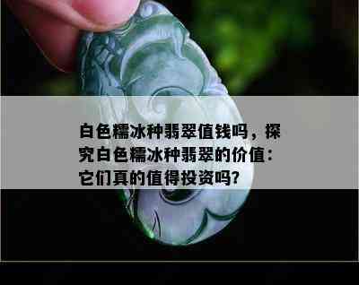 白色糯冰种翡翠值钱吗，探究白色糯冰种翡翠的价值：它们真的值得投资吗？