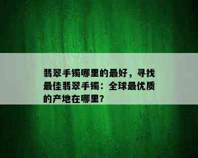 翡翠手镯哪里的更好，寻找更佳翡翠手镯：全球更优质的产地在哪里？