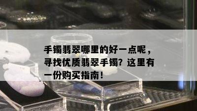 手镯翡翠哪里的好一点呢，寻找优质翡翠手镯？这里有一份购买指南！