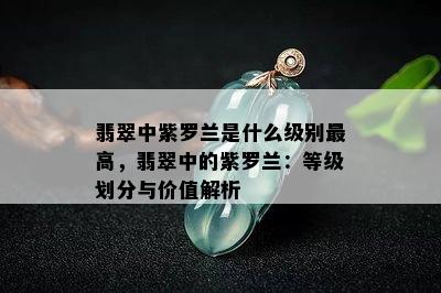 翡翠中紫罗兰是什么级别更高，翡翠中的紫罗兰：等级划分与价值解析