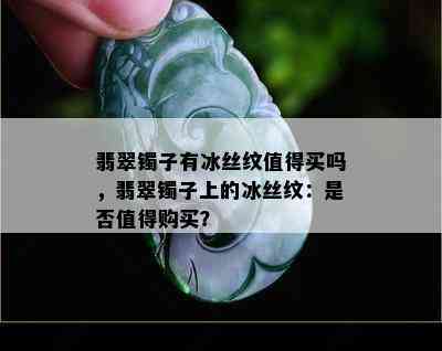 翡翠镯子有冰丝纹值得买吗，翡翠镯子上的冰丝纹：是否值得购买？