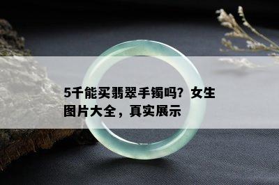 5千能买翡翠手镯吗？女生图片大全，真实展示