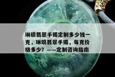 琳琅翡翠手镯定制多少钱一克，琳琅翡翠手镯，每克价格多少？——定制咨询指南