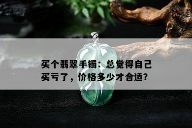 买个翡翠手镯：总觉得自己买亏了，价格多少才合适？