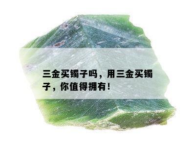 三金买镯子吗，用三金买镯子，你值得拥有！