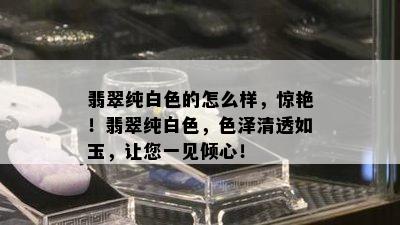 翡翠纯白色的怎么样，惊艳！翡翠纯白色，色泽清透如玉，让您一见倾心！