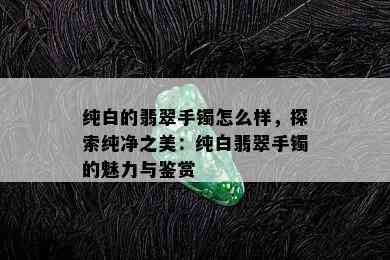 纯白的翡翠手镯怎么样，探索纯净之美：纯白翡翠手镯的魅力与鉴赏