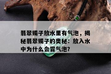 翡翠镯子放水里有气泡，揭秘翡翠镯子的奥秘：放入水中为什么会冒气泡？