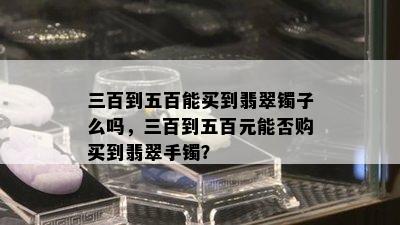 三百到五百能买到翡翠镯子么吗，三百到五百元能否购买到翡翠手镯？