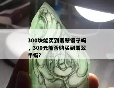 300块能买到翡翠镯子吗，300元能否购买到翡翠手镯？