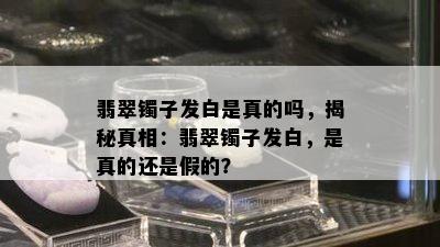 翡翠镯子发白是真的吗，揭秘真相：翡翠镯子发白，是真的还是假的？