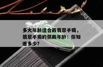 多大年龄适合戴翡翠手镯，翡翠手镯的佩戴年龄：你知道多少？