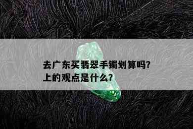 去广东买翡翠手镯划算吗？上的观点是什么？