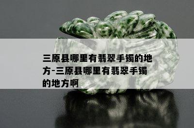 三原县哪里有翡翠手镯的地方-三原县哪里有翡翠手镯的地方啊