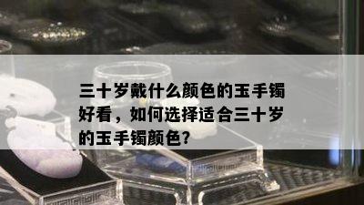 三十岁戴什么颜色的玉手镯好看，如何选择适合三十岁的玉手镯颜色？