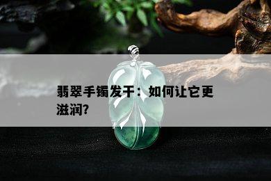 翡翠手镯发干：如何让它更滋润？