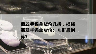 翡翠手镯拿货价几折，揭秘翡翠手镯拿货价：几折最划算？