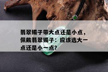 翡翠镯子带大点还是小点，佩戴翡翠镯子：应该选大一点还是小一点？