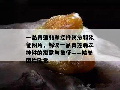 一品青莲翡翠挂件寓意和象征图片，解读一品青莲翡翠挂件的寓意与象征——精美图片欣赏