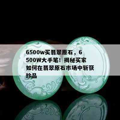 6500w买翡翠原石，6500W大手笔！揭秘买家如何在翡翠原石市场中斩获珍品