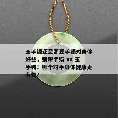 玉手镯还是翡翠手镯对身体好些，翡翠手镯 vs 玉手镯：哪个对手身体健康更有益？