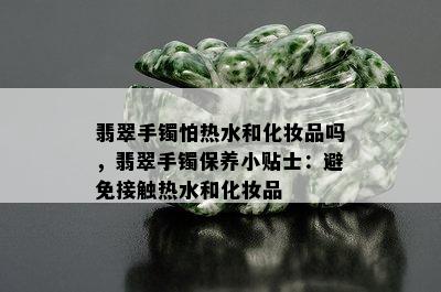 翡翠手镯怕热水和化妆品吗，翡翠手镯保养小贴士：避免接触热水和化妆品