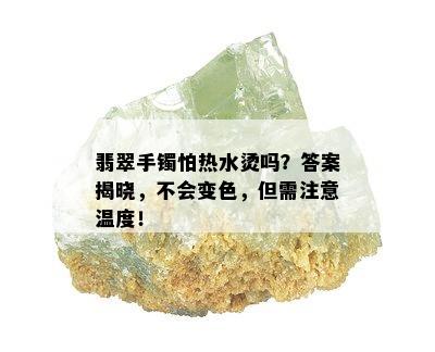 翡翠手镯怕热水烫吗？答案揭晓，不会变色，但需注意温度！