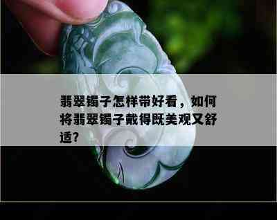 翡翠镯子怎样带好看，如何将翡翠镯子戴得既美观又舒适？