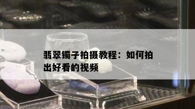 翡翠镯子拍摄教程：如何拍出好看的视频